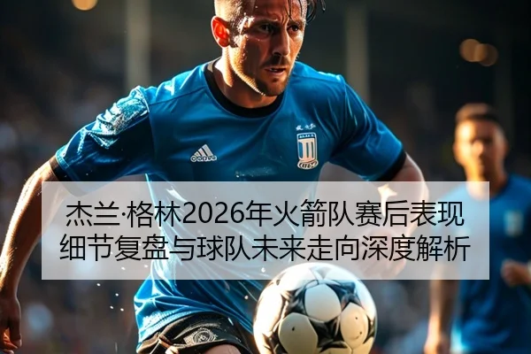 杰兰·格林2026年火箭队赛后表现细节复盘与球队未来走向深度解析